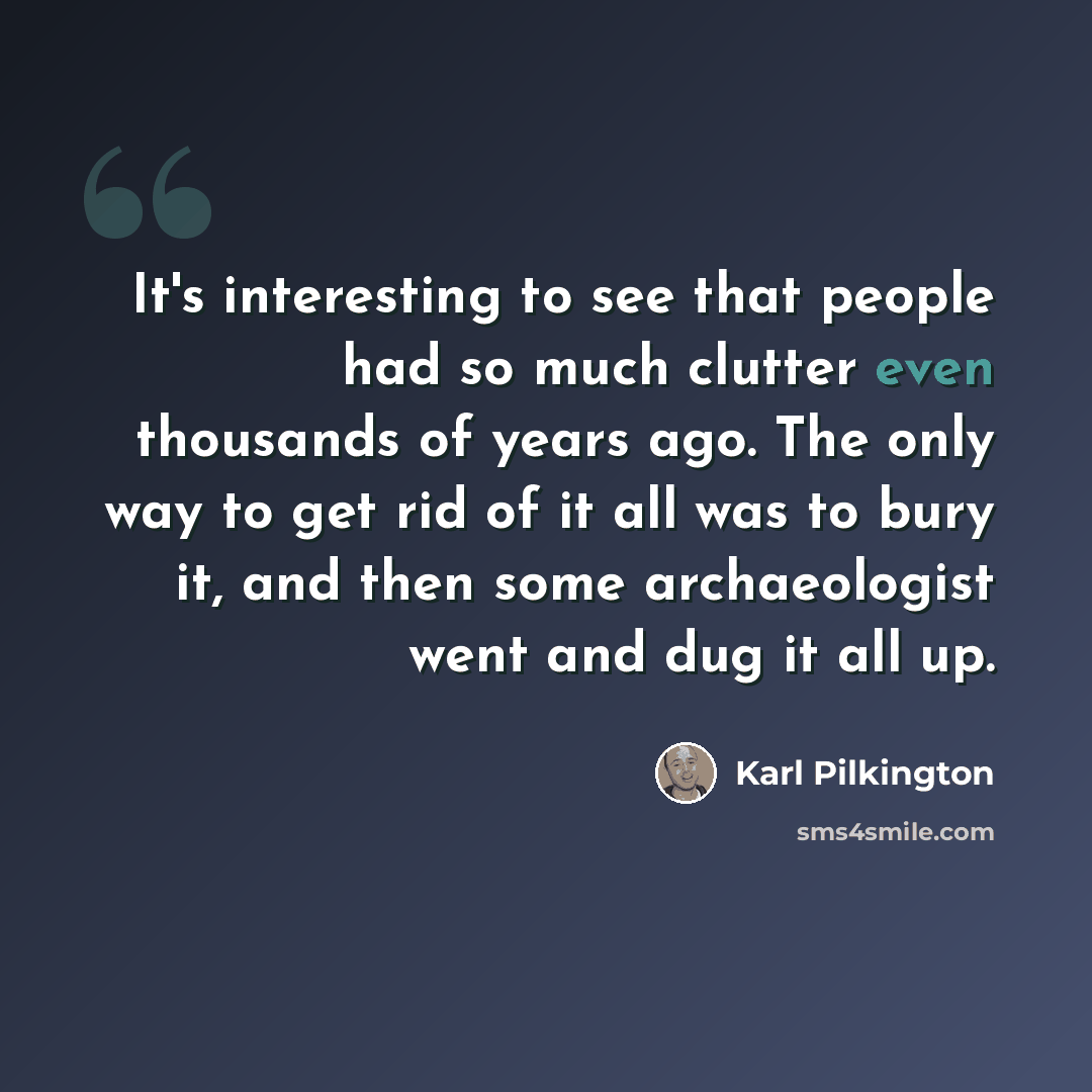 “It's interesting to see that people had so much clutter even thousands of years ago. The only way to get rid of it all was to bury it, and then some archaeologist went and dug it all up.” quote by Karl Pilkington