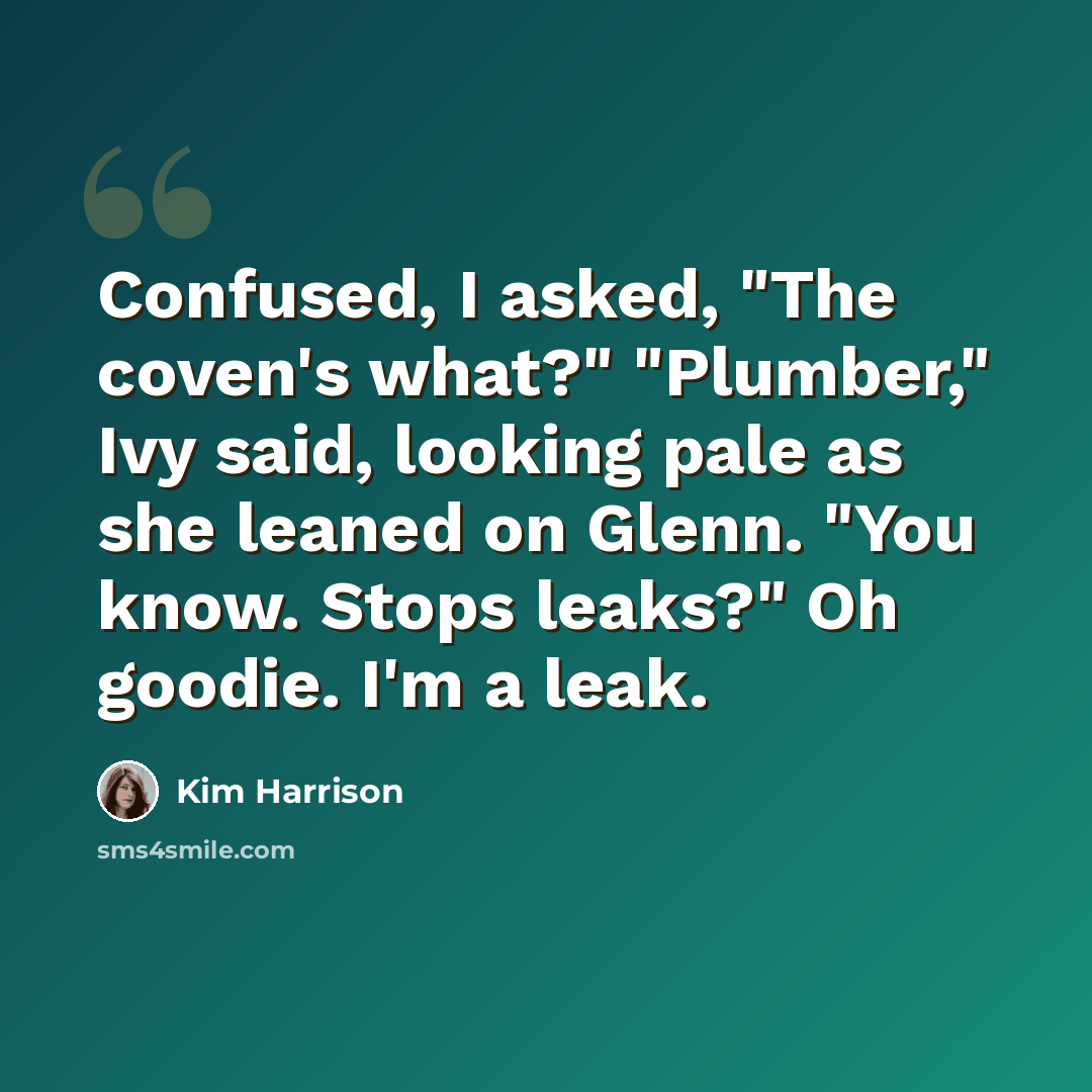 “Confused, I asked, "The coven's what?" "Plumber," Ivy said, looking pale as she leaned on Glenn. "You know. Stops leaks?" Oh goodie. I'm a leak.” quote by Kim Harrison
