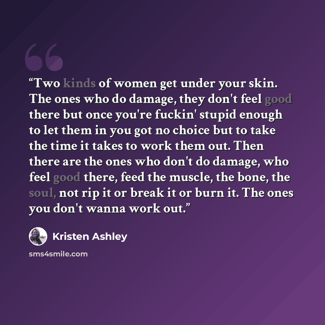 “Two kinds of women get under your skin. The ones who do damage, they don't feel good there but once you're fuckin' stupid enough to let them in you got no choice but to take the time it takes to work them out. Then there are the ones who don't do damage, who feel good there, feed the muscle, the…” quote by Kristen Ashley