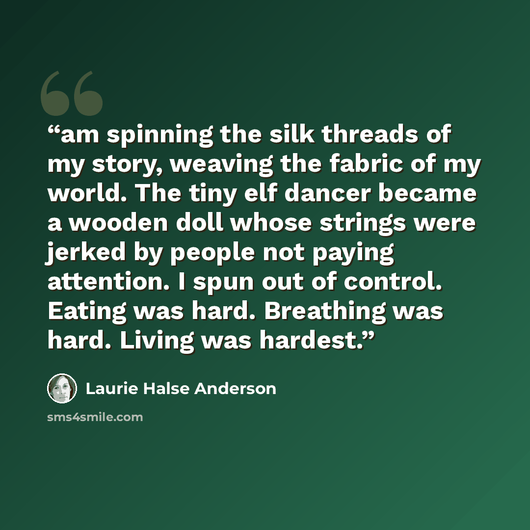 “am spinning the silk threads of my story, weaving the fabric of my world. The tiny elf dancer became a wooden doll whose strings were jerked by people not paying attention. I spun out of control. Eating was hard. Breathing was hard. Living was hardest.” quote by Laurie Halse Anderson