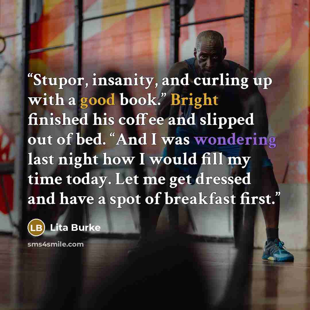 “Stupor, insanity, and curling up with a good book.” Bright finished his coffee and slipped out of bed. “And I was wondering last night how I would fill my time today. Let me get dressed and have a spot of breakfast first.” quote by Lita Burke