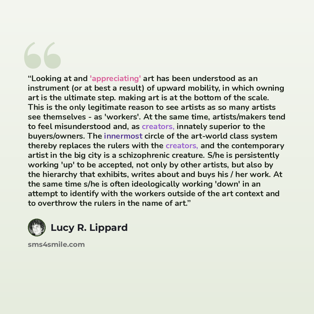 “Looking at and 'appreciating' art has been understood as an instrument (or at best a result) of upward mobility, in which owning art is the ultimate step. making art is at the bottom of the scale. This is the only legitimate reason to see artists as so many artists see themselves - as 'workers'…” quote by Lucy R. Lippard