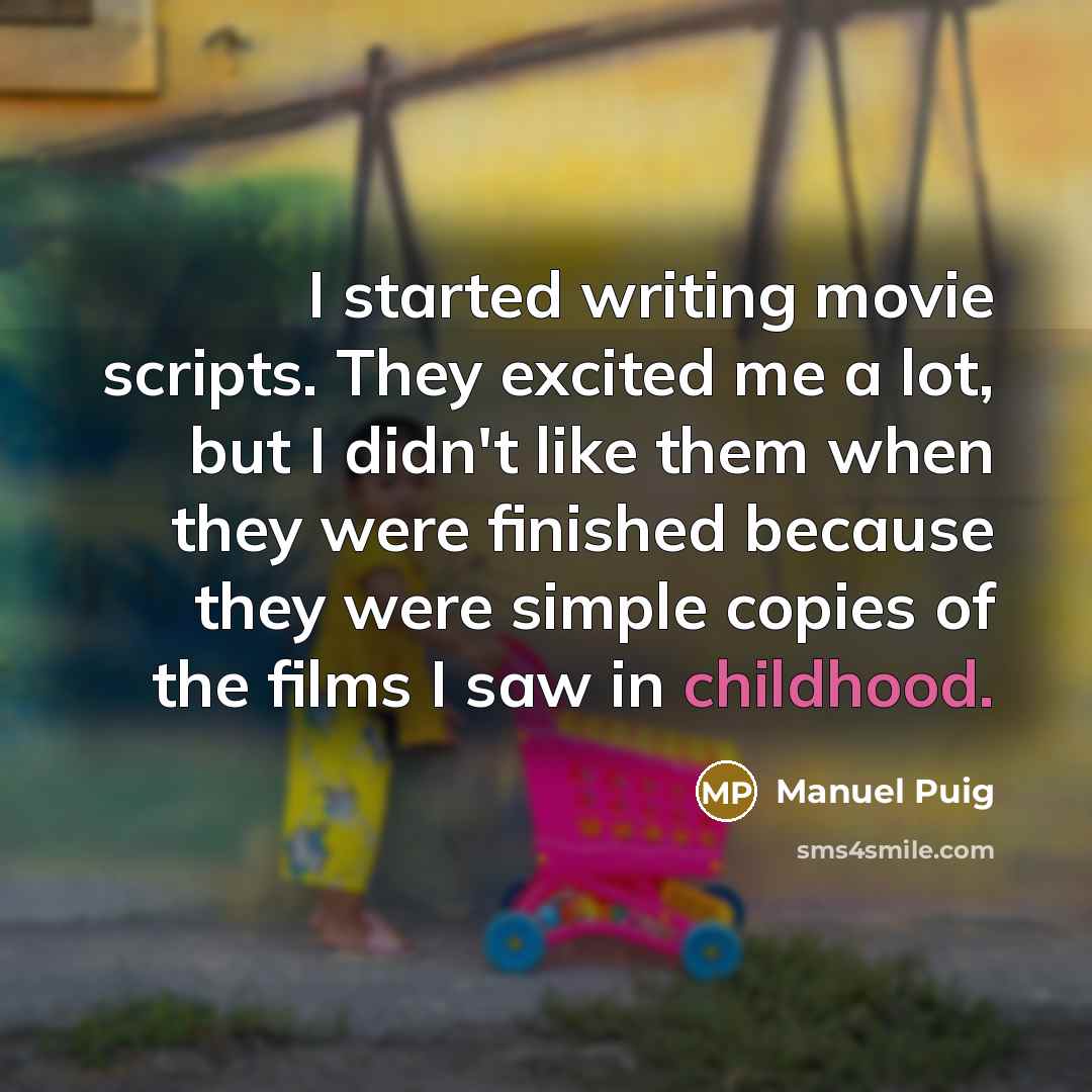 “I started writing movie scripts. They excited me a lot, but I didn't like them when they were finished because they were simple copies of the films I saw in childhood.” quote by Manuel Puig