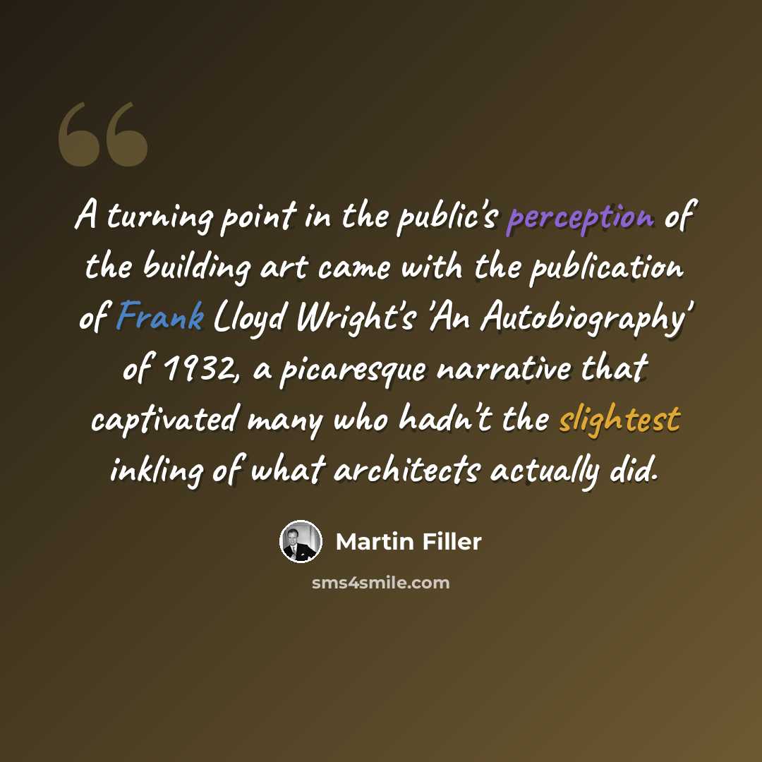 “A turning point in the public's perception of the building art came with the publication of Frank Lloyd Wright's 'An Autobiography' of 1932, a picaresque narrative that captivated many who hadn't the slightest inkling of what architects actually did.” quote by Martin Filler