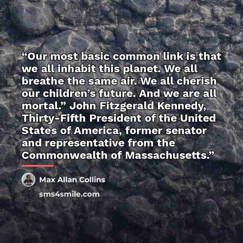 “Our most basic common link is that we all inhabit this planet. We all breathe the same air. We all cherish our children’s future. And we are all mortal.” John Fitzgerald Kennedy, Thirty-Fifth President of the United States of America, former senator and representative from the Commonwealth of…” quote by Max Allan Collins
