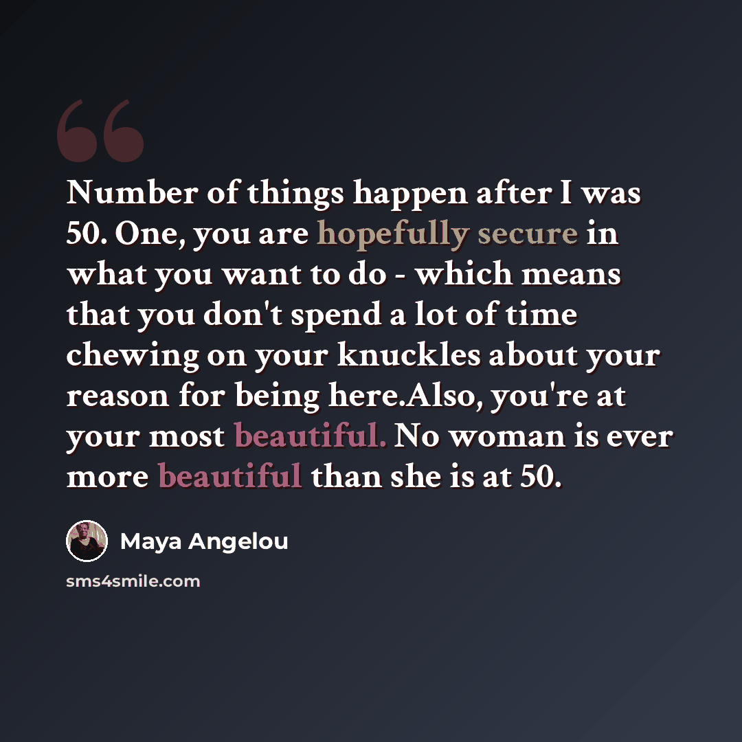“Number of things happen after I was 50. One, you are hopefully secure in what you want to do - which means that you don't spend a lot of time chewing on your knuckles about your reason for being here.Also, you're at your most beautiful. No woman is ever more beautiful than she is at 50.” quote by Maya Angelou