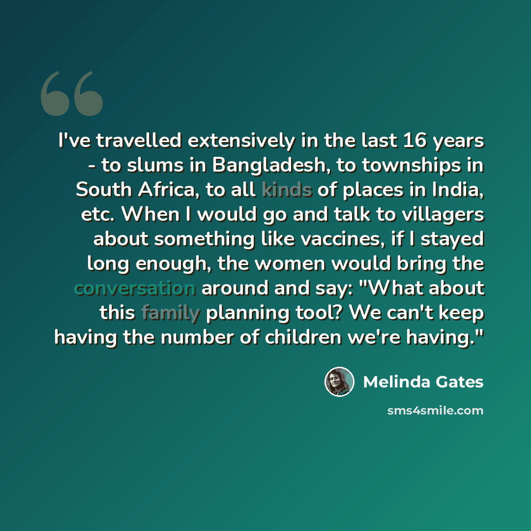 “I've travelled extensively in the last 16 years - to slums in Bangladesh, to townships in South Africa, to all kinds of places in India, etc. When I would go and talk to villagers about something like vaccines, if I stayed long enough, the women would bring the conversation around and say: "What…” quote by Melinda Gates