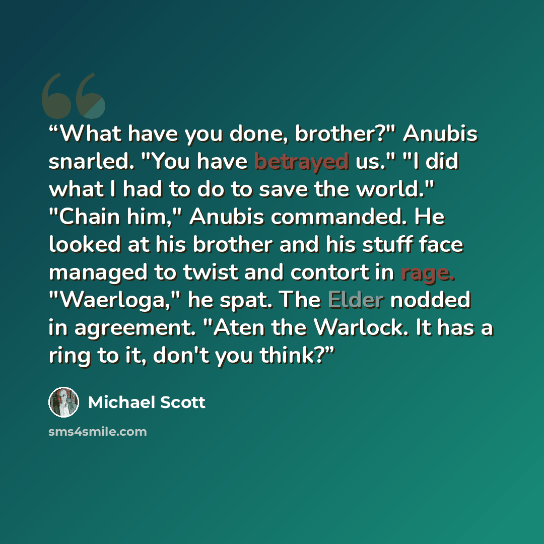 “What have you done, brother?" Anubis snarled. "You have betrayed us." "I did what I had to do to save the world." "Chain him," Anubis commanded. He looked at his brother and his stuff face managed to twist and contort in rage. "Waerloga," he spat. The Elder nodded in agreement. "Aten the Warlock…” quote by Michael Scott