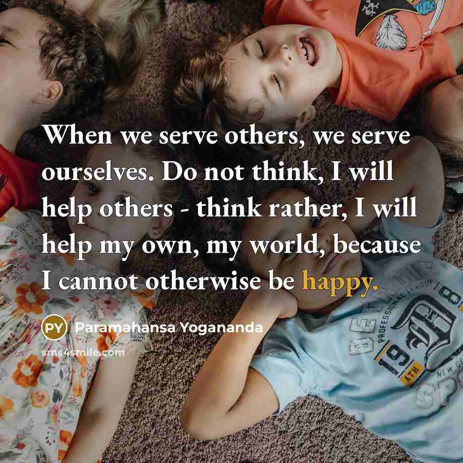 “When we serve others, we serve ourselves. Do not think, I will help others - think rather, I will help my own, my world, because I cannot otherwise be happy.” quote by Paramahansa Yogananda