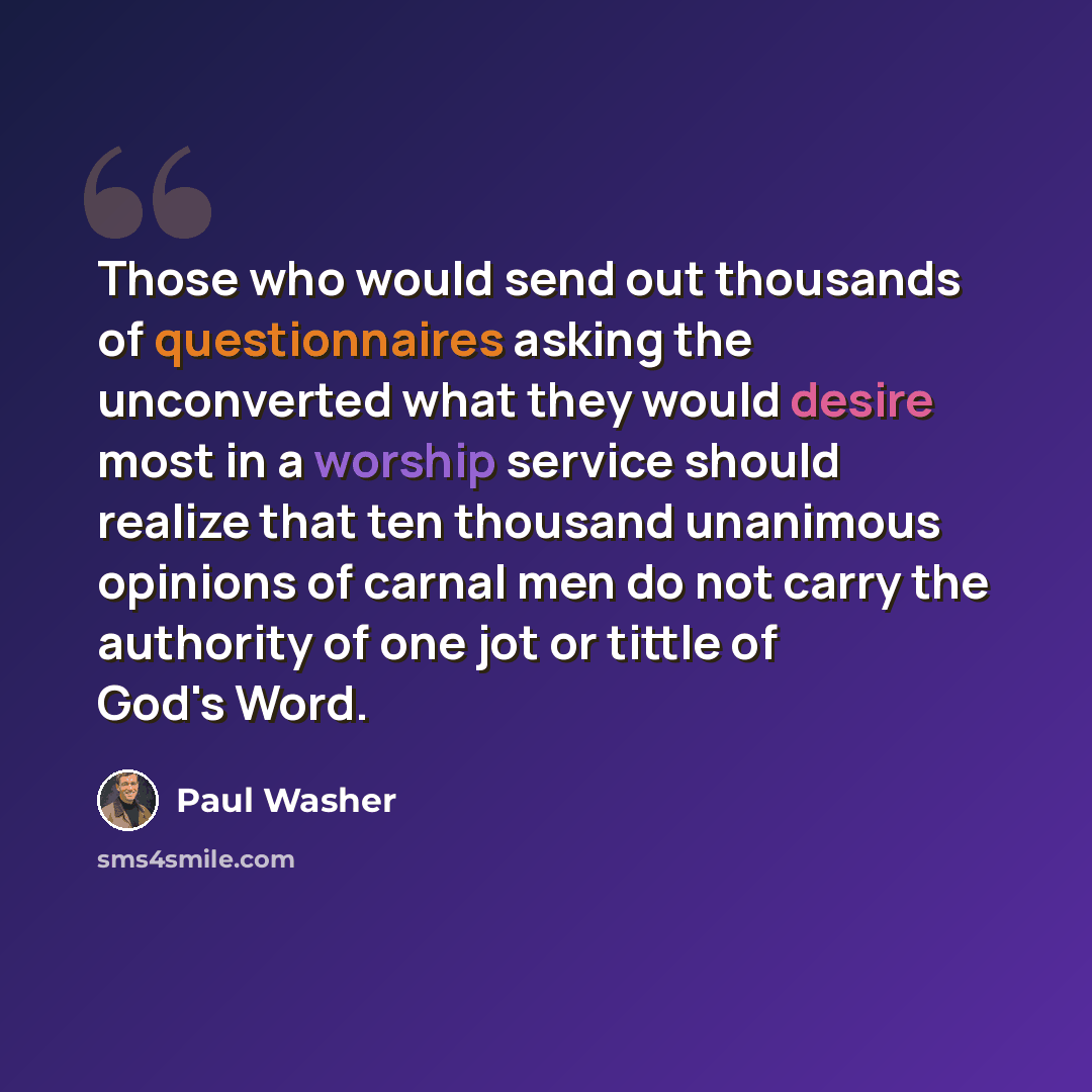 “Those who would send out thousands of questionnaires asking the unconverted what they would desire most in a worship service should realize that ten thousand unanimous opinions of carnal men do not carry the authority of one jot or tittle of God's Word.” quote by Paul Washer
