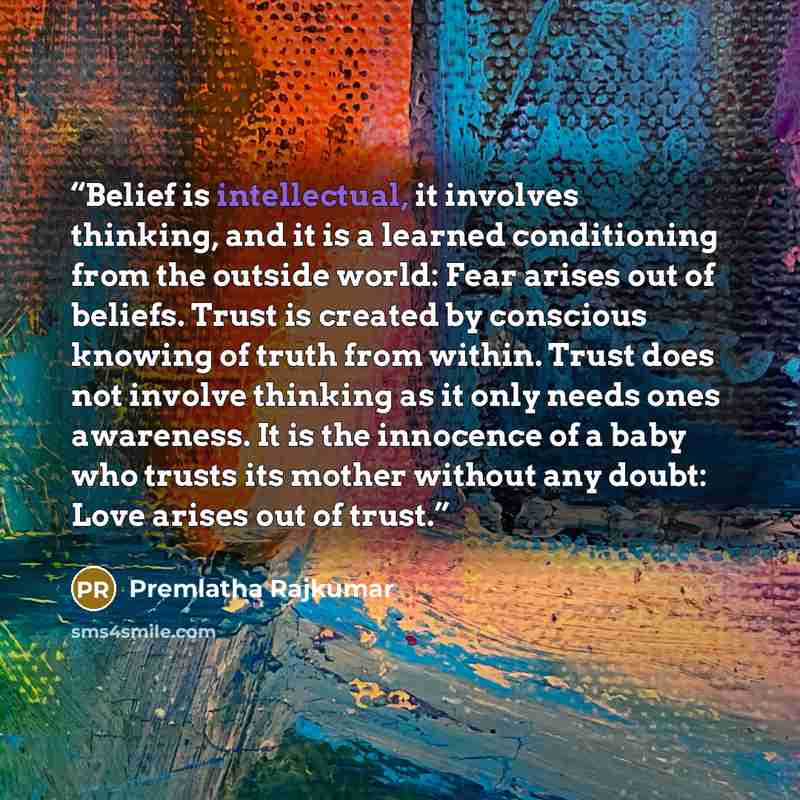 “Belief is intellectual, it involves thinking, and it is a learned conditioning from the outside world: Fear arises out of beliefs. Trust is created by conscious knowing of truth from within. Trust does not involve thinking as it only needs ones awareness. It is the innocence of a baby who trusts…” quote by Premlatha Rajkumar