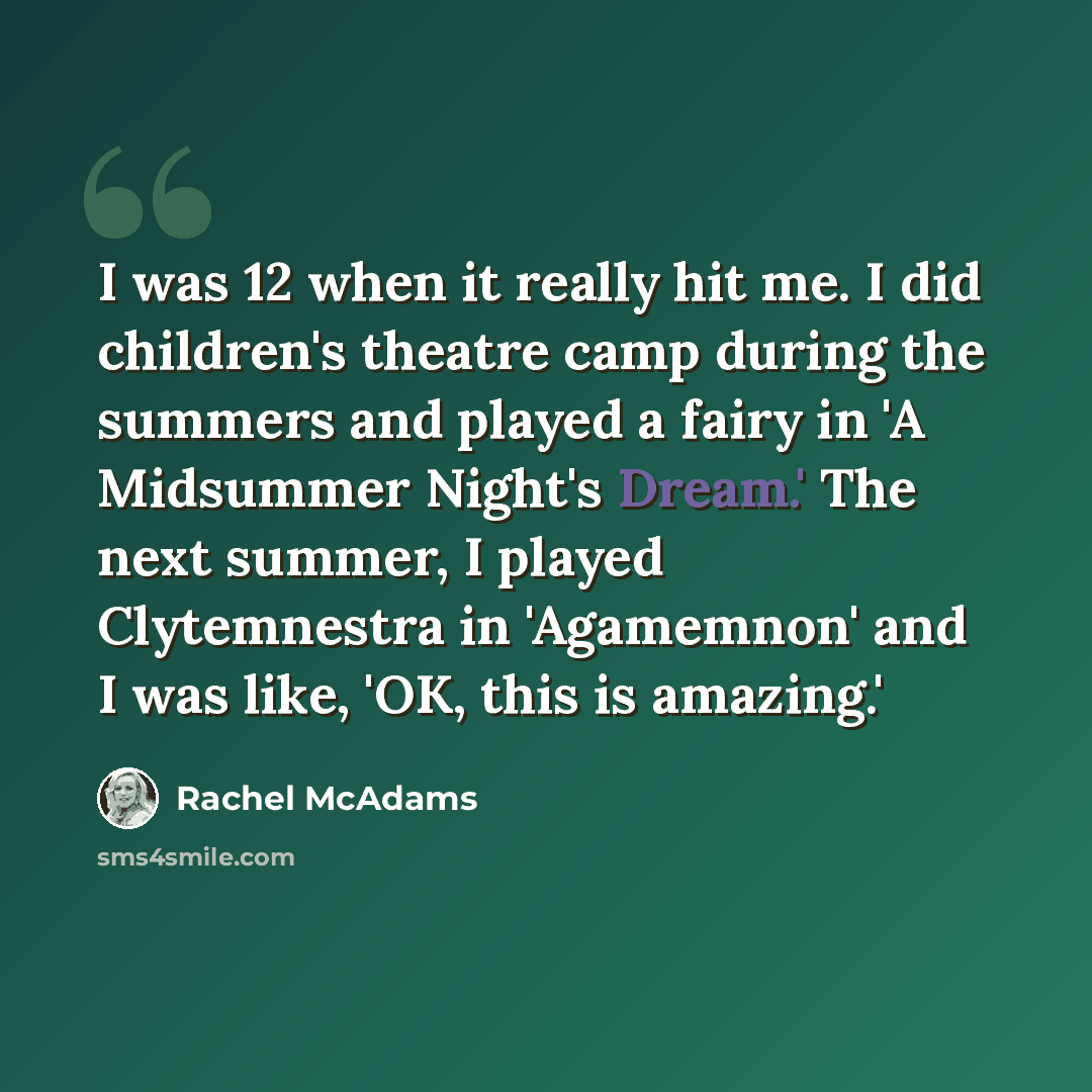 “I was 12 when it really hit me. I did children's theatre camp during the summers and played a fairy in 'A Midsummer Night's Dream.' The next summer, I played Clytemnestra in 'Agamemnon' and I was like, 'OK, this is amazing.'” quote by Rachel McAdams
