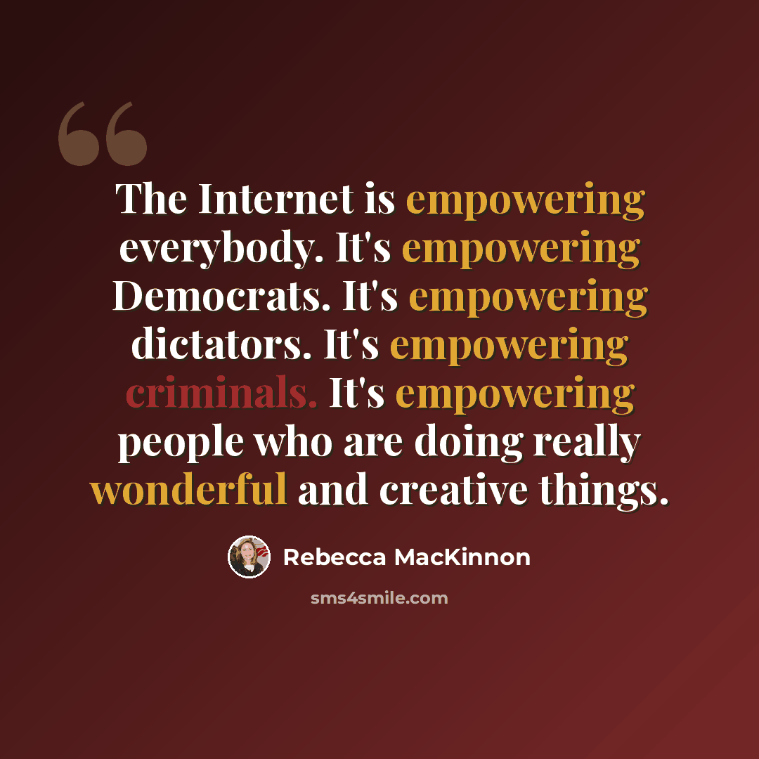 “The Internet is empowering everybody. It's empowering Democrats. It's empowering dictators. It's empowering criminals. It's empowering people who are doing really wonderful and creative things.” quote by Rebecca MacKinnon