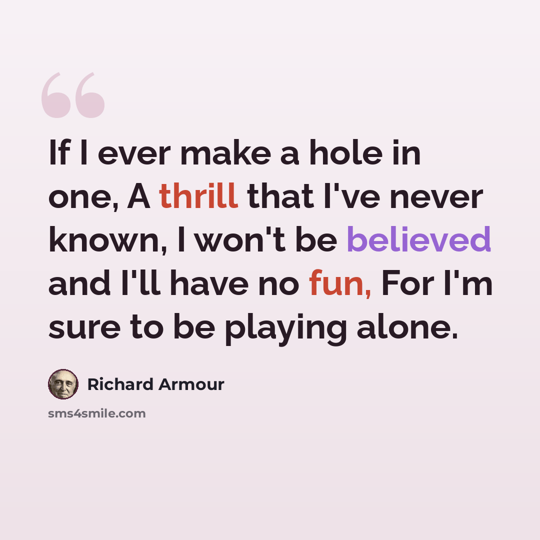 “If I ever make a hole in one, A thrill that I've never known, I won't be believed and I'll have no fun, For I'm sure to be playing alone.” quote by Richard Armour