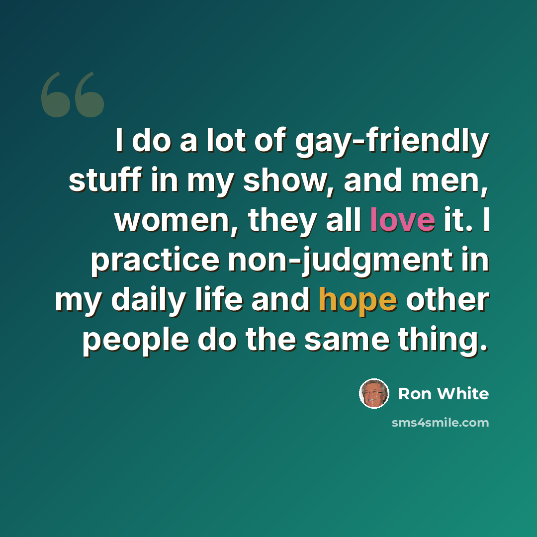 “I do a lot of gay-friendly stuff in my show, and men, women, they all love it. I practice non-judgment in my daily life and hope other people do the same thing.” quote by Ron White