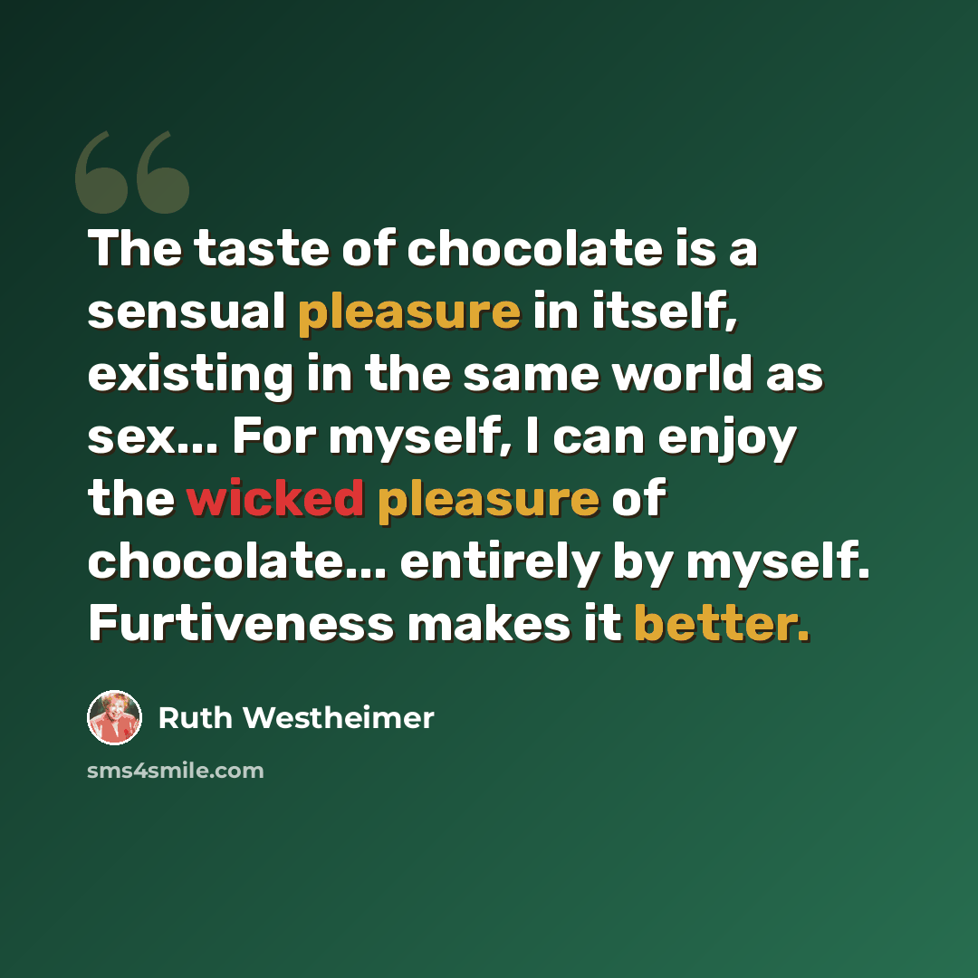“The taste of chocolate is a sensual pleasure in itself, existing in the same world as sex... For myself, I can enjoy the wicked pleasure of chocolate... entirely by myself. Furtiveness makes it better.” quote by Ruth Westheimer