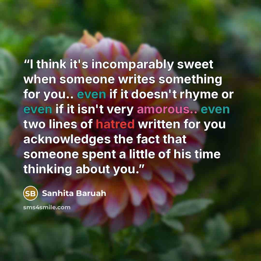 “I think it's incomparably sweet when someone writes something for you.. even if it doesn't rhyme or even if it isn't very amorous.. even two lines of hatred written for you acknowledges the fact that someone spent a little of his time thinking about you.” quote by Sanhita Baruah