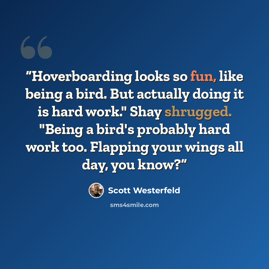 “Hoverboarding looks so fun, like being a bird. But actually doing it is hard work." Shay shrugged. "Being a bird's probably hard work too. Flapping your wings all day, you know?” quote by Scott Westerfeld