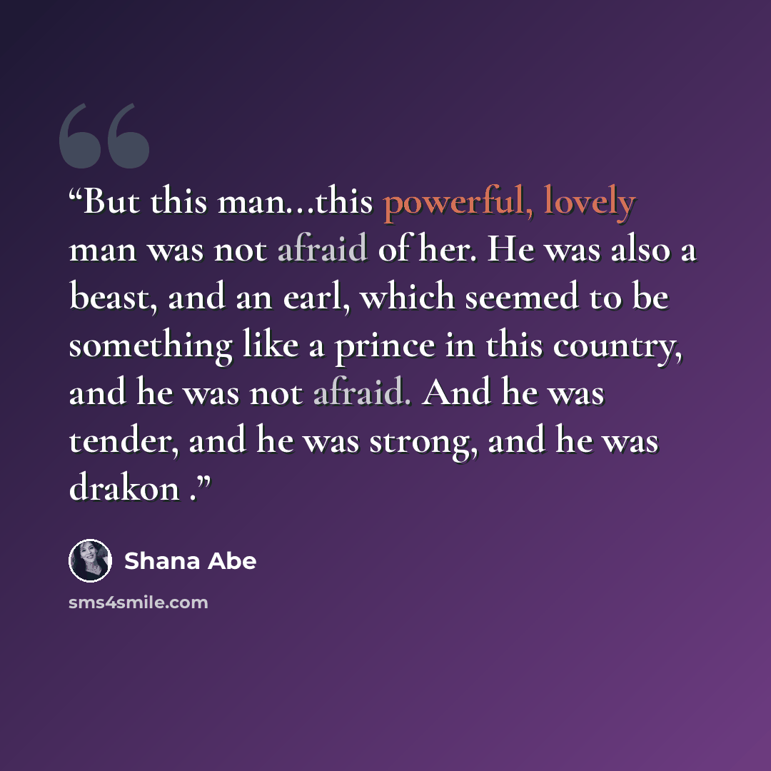 “But this man...this powerful, lovely man was not afraid of her. He was also a beast, and an earl, which seemed to be something like a prince in this country, and he was not afraid. And he was tender, and he was strong, and he was drakon .” quote by Shana Abé
