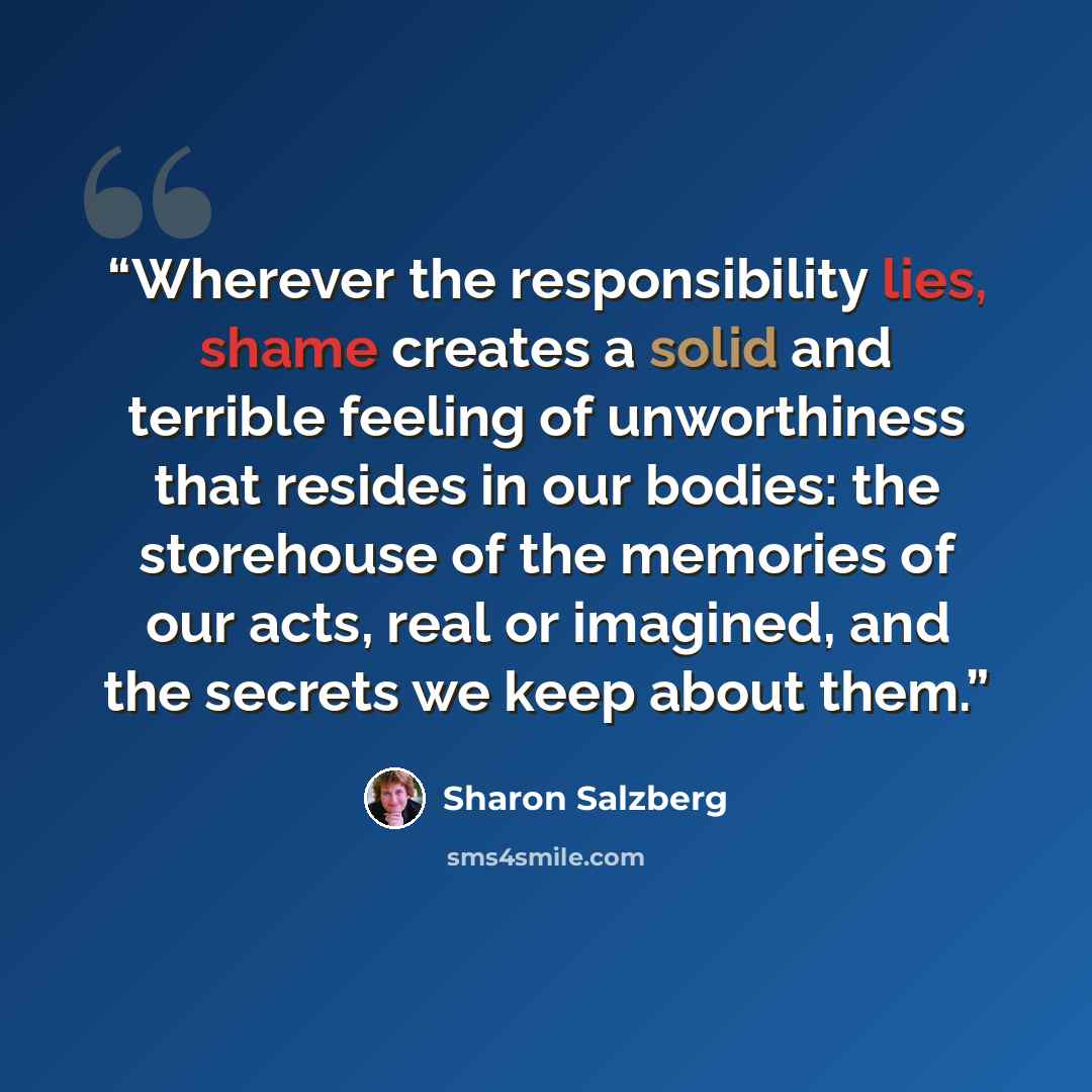 “Wherever the responsibility lies, shame creates a solid and terrible feeling of unworthiness that resides in our bodies: the storehouse of the memories of our acts, real or imagined, and the secrets we keep about them.” quote by Sharon Salzberg