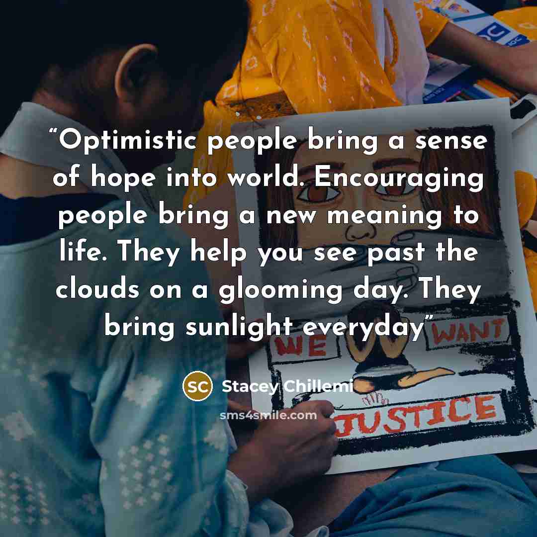 “Optimistic people bring a sense of hope into world. Encouraging people bring a new meaning to life. They help you see past the clouds on a glooming day. They bring sunlight everyday” quote by Stacey Chillemi