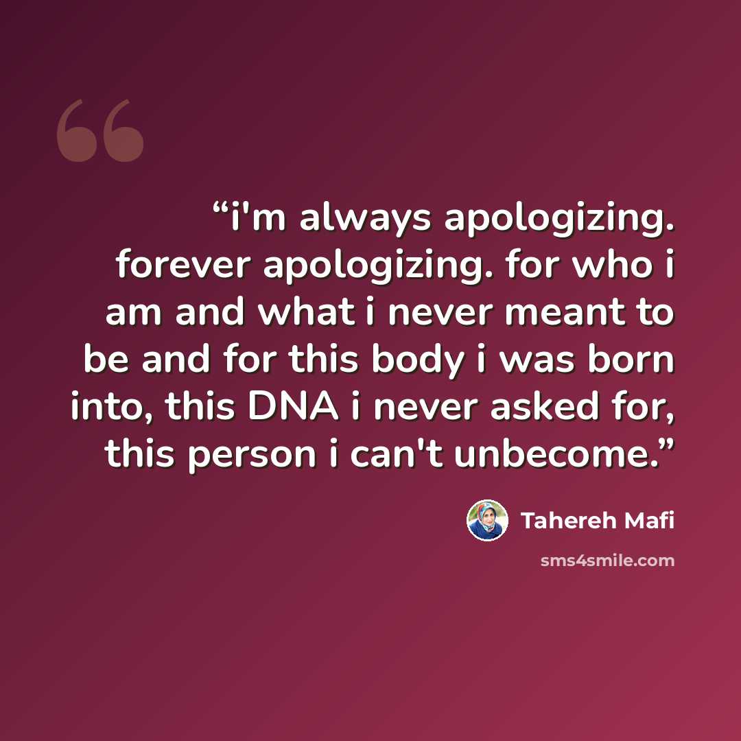 “i'm always apologizing. forever apologizing. for who i am and what i never meant to be and for this body i was born into, this DNA i never asked for, this person i can't unbecome.” quote by Tahereh Mafi