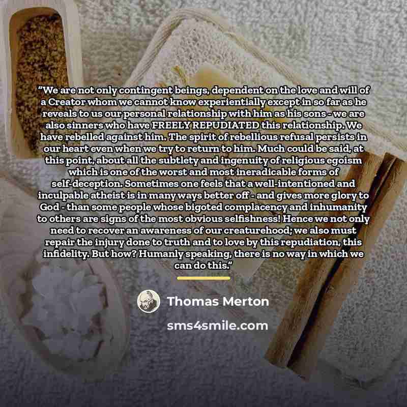 “We are not only contingent beings, dependent on the love and will of a Creator whom we cannot know experientially except in so far as he reveals to us our personal relationship with him as his sons - we are also sinners who have FREELY REPUDIATED this relationship. We have rebelled against him…” quote by Thomas Merton