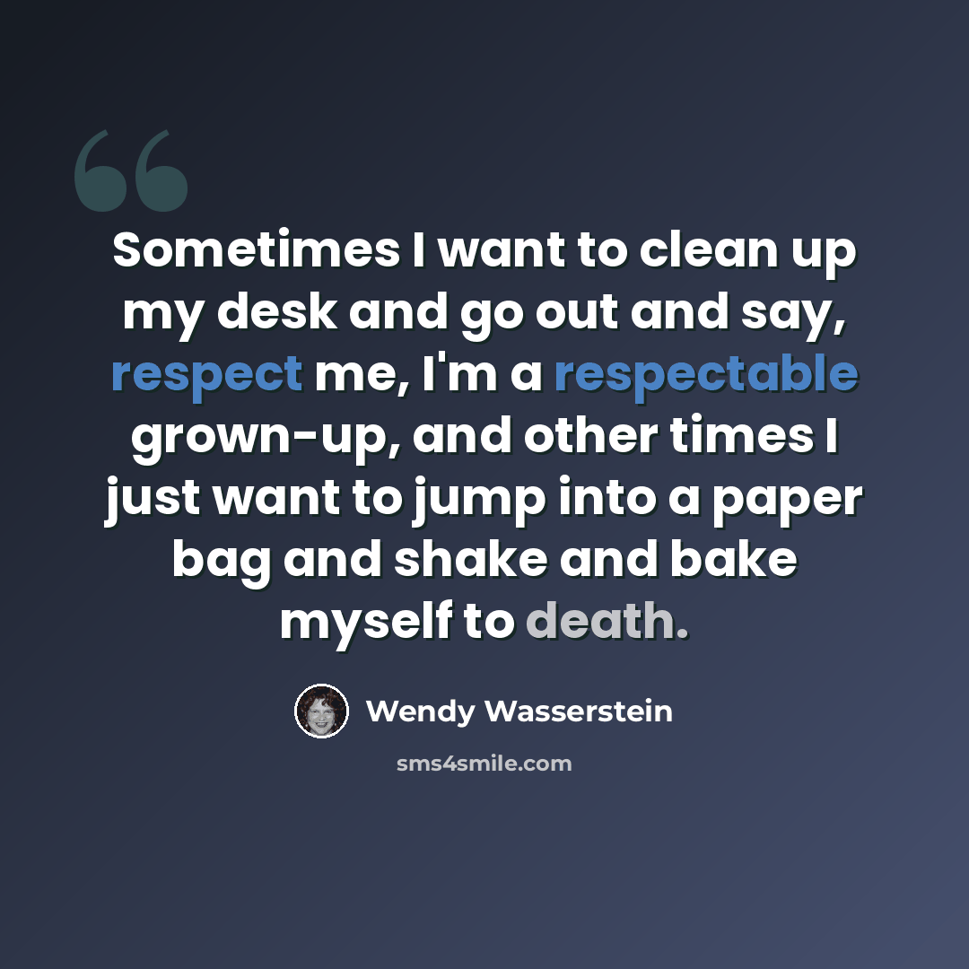 “Sometimes I want to clean up my desk and go out and say, respect me, I'm a respectable grown-up, and other times I just want to jump into a paper bag and shake and bake myself to death.” quote by Wendy Wasserstein