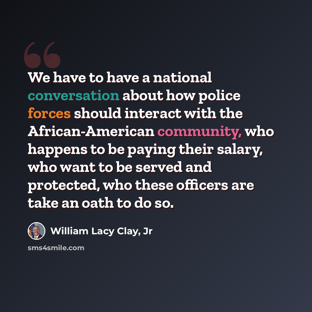 “We have to have a national conversation about how police forces should interact with the African-American community, who happens to be paying their salary, who want to be served and protected, who these officers are take an oath to do so.” quote by William Lacy Clay, Jr
