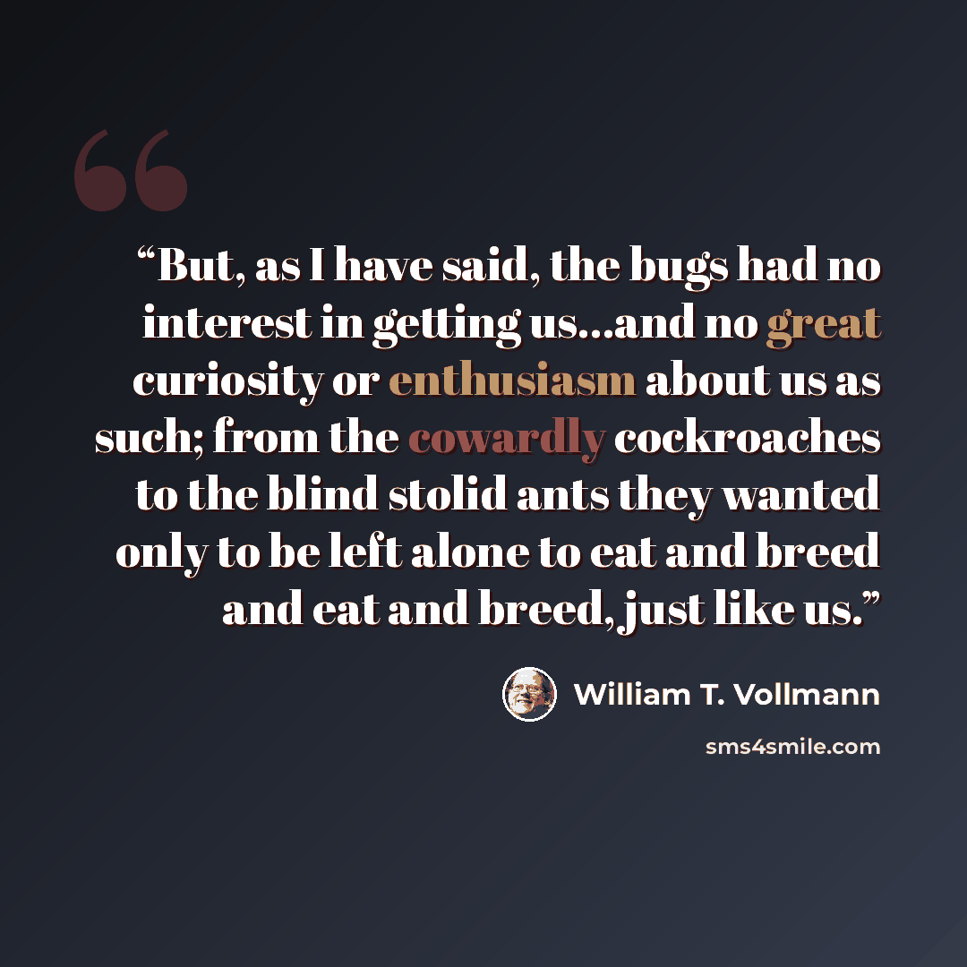 “But, as I have said, the bugs had no interest in getting us…and no great curiosity or enthusiasm about us as such; from the cowardly cockroaches to the blind stolid ants they wanted only to be left alone to eat and breed and eat and breed, just like us.” quote by William T. Vollmann