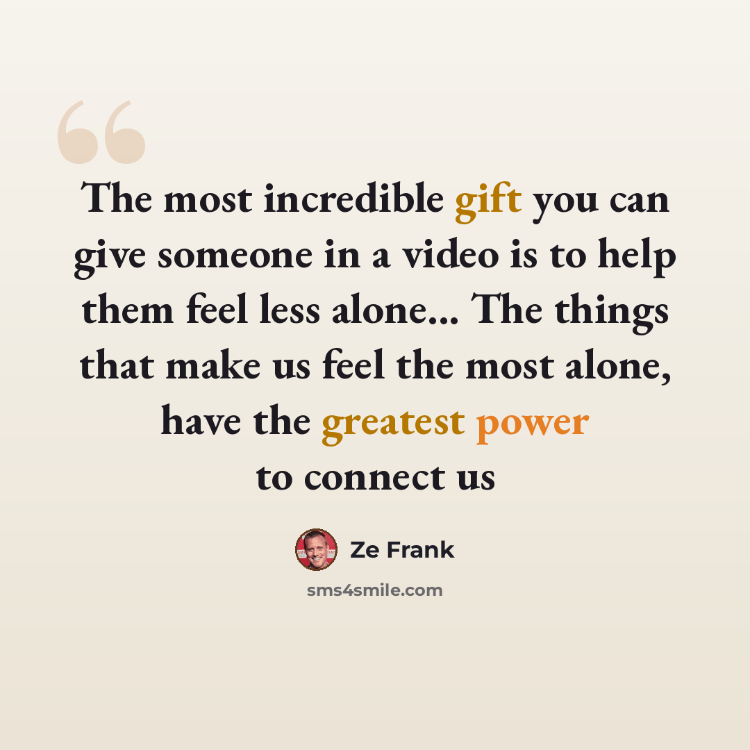 “The most incredible gift you can give someone in a video is to help them feel less alone... The things that make us feel the most alone, have the greatest power to connect us” quote by Ze Frank