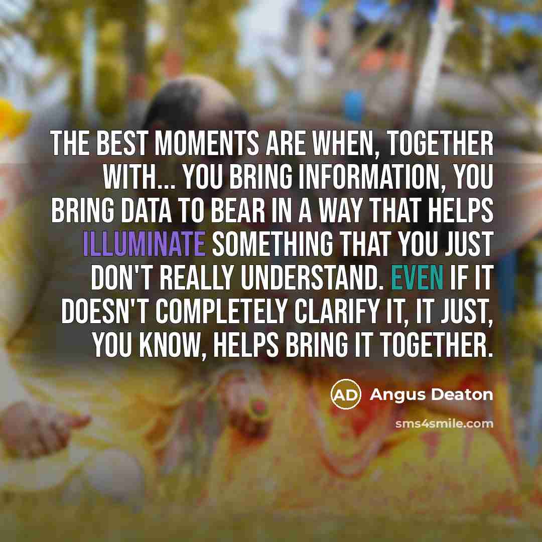 “The best moments are when, together with... you bring information, you bring data to bear in a way that helps illuminate something that you just don't really understand. Even if it doesn't completely clarify it, it just, you know, helps bring it together.” quote by Angus Deaton