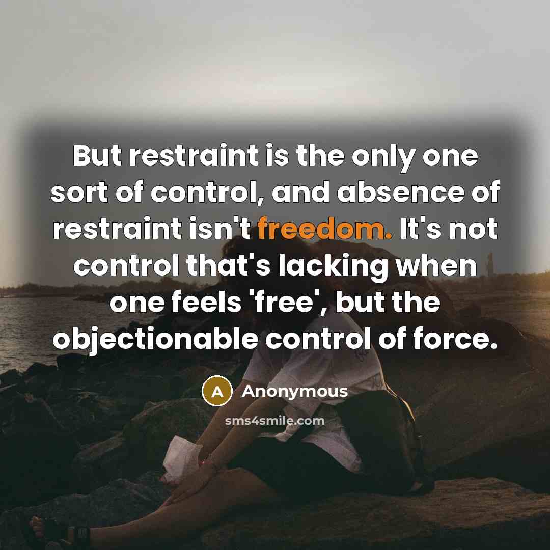 “But restraint is the only one sort of control, and absence of restraint isn't freedom. It's not control that's lacking when one feels 'free', but the objectionable control of force.” quote by Anonymous