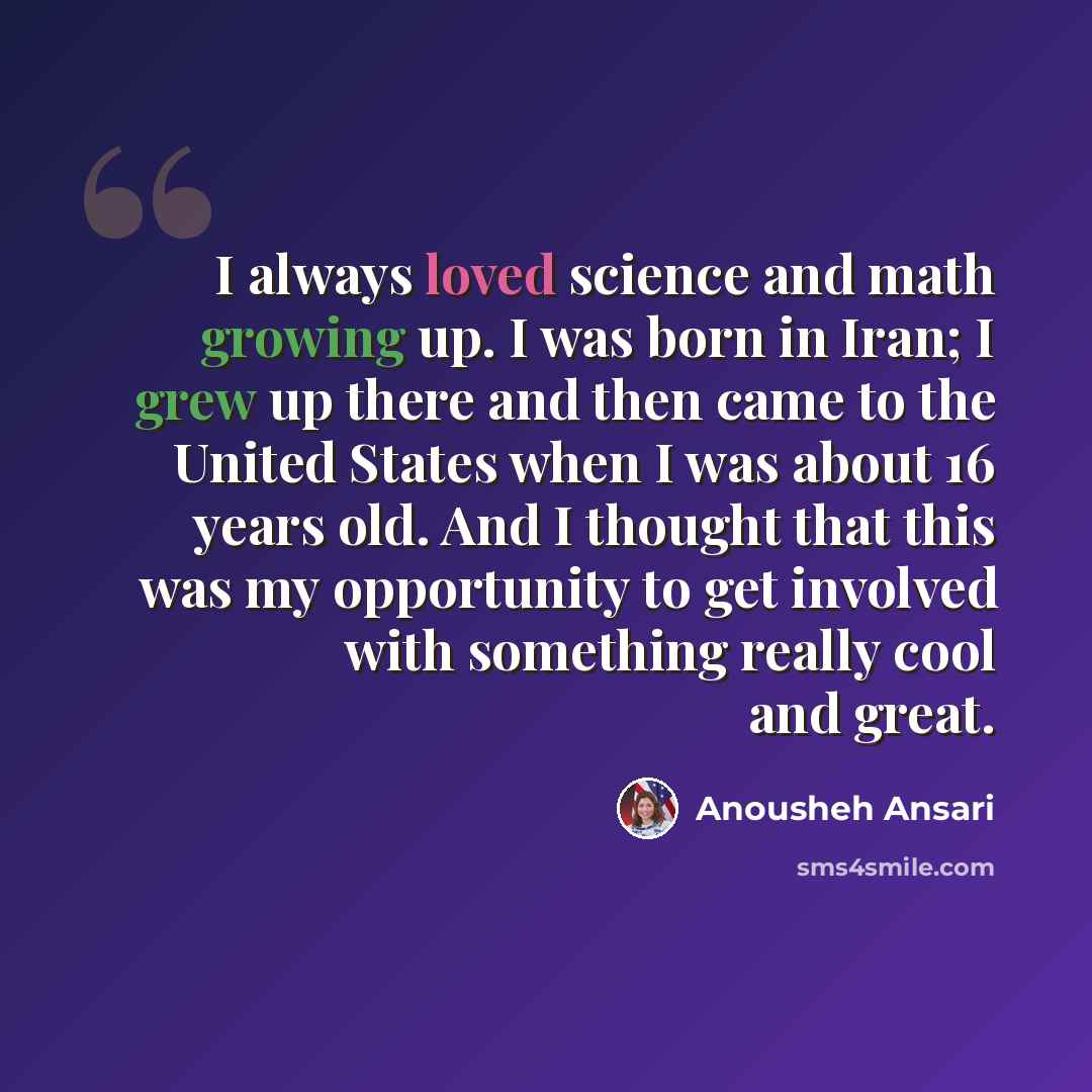 “I always loved science and math growing up. I was born in Iran; I grew up there and then came to the United States when I was about 16 years old. And I thought that this was my opportunity to get involved with something really cool and great.” quote by Anousheh Ansari