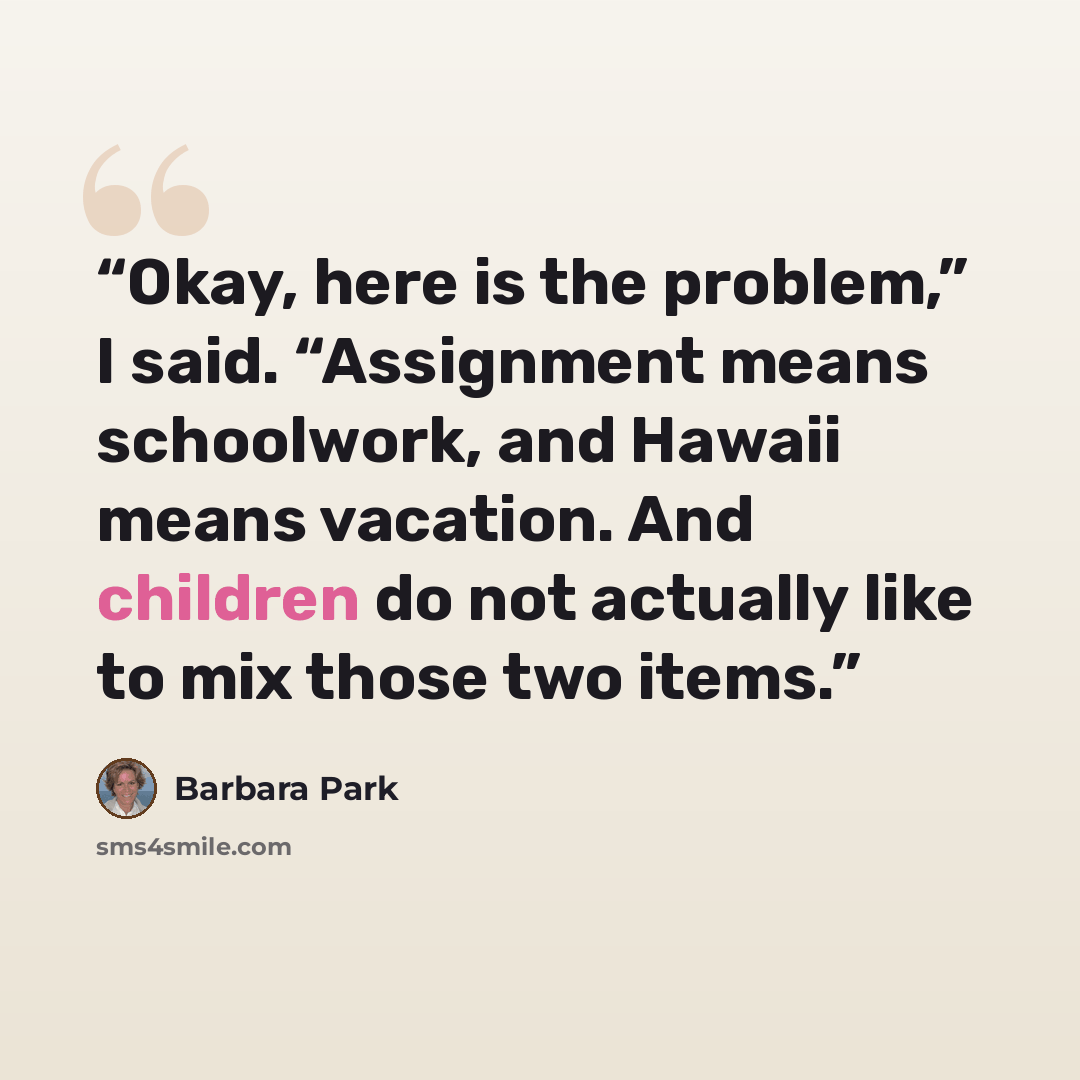 “Okay, here is the problem,” I said. “Assignment means schoolwork, and Hawaii means vacation. And children do not actually like to mix those two items.” quote by Barbara Park