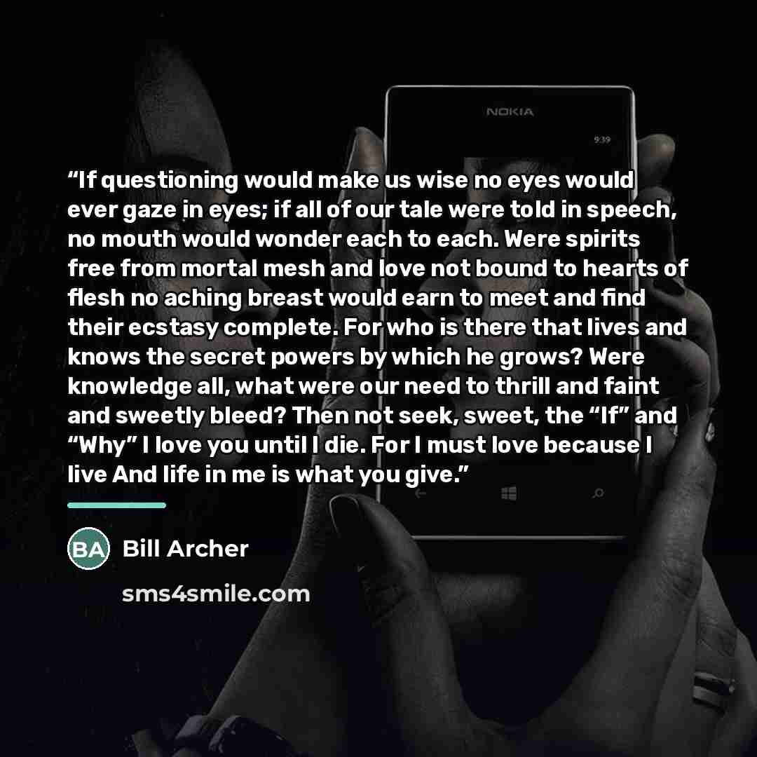 “If questioning would make us wise no eyes would ever gaze in eyes; if all of our tale were told in speech, no mouth would wonder each to each. Were spirits free from mortal mesh and love not bound to hearts of flesh no aching breast would earn to meet and find their ecstasy complete. For who is…” quote by Bill Archer