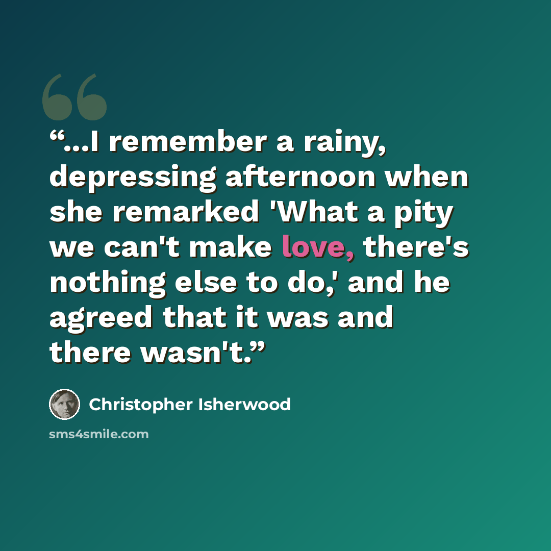 “...I remember a rainy, depressing afternoon when she remarked 'What a pity we can't make love, there's nothing else to do,' and he agreed that it was and there wasn't.” quote by Christopher Isherwood