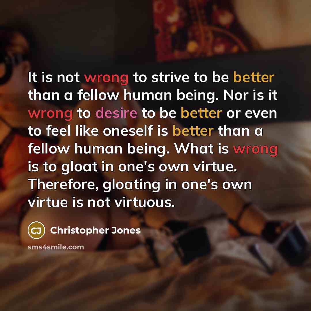 “It is not wrong to strive to be better than a fellow human being. Nor is it wrong to desire to be better or even to feel like oneself is better than a fellow human being. What is wrong is to gloat in one's own virtue. Therefore, gloating in one's own virtue is not virtuous.” quote by Christopher Jones