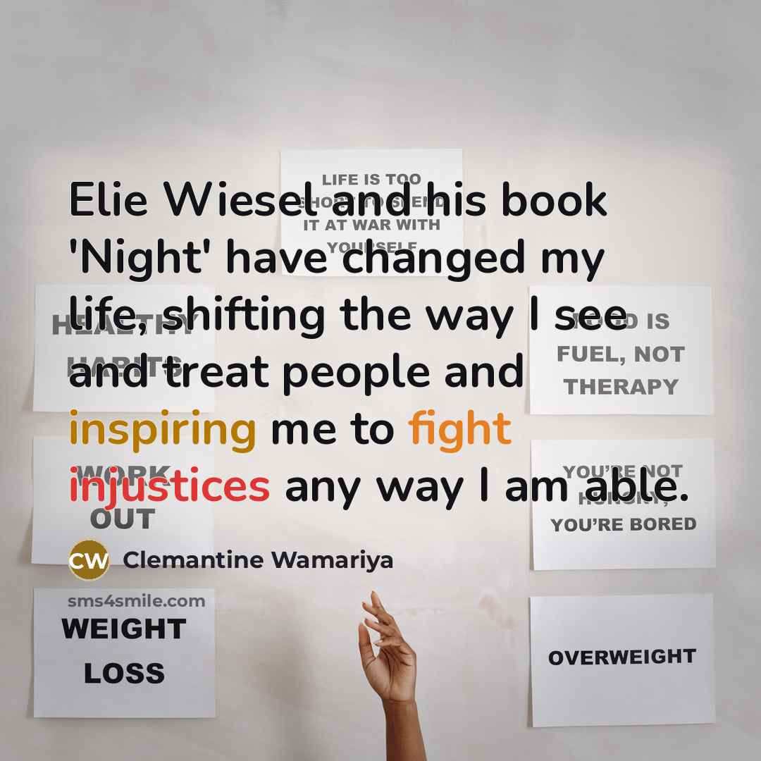 “Elie Wiesel and his book 'Night' have changed my life, shifting the way I see and treat people and inspiring me to fight injustices any way I am able.” quote by Clemantine Wamariya