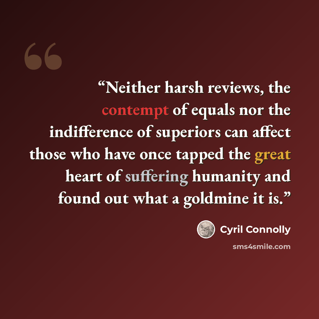 “Neither harsh reviews, the contempt of equals nor the indifference of superiors can affect those who have once tapped the great heart of suffering humanity and found out what a goldmine it is.” quote by Cyril Connolly