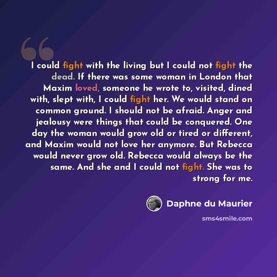 “I could fight with the living but I could not fight the dead. If there was some woman in London that Maxim loved, someone he wrote to, visited, dined with, slept with, I could fight her. We would stand on common ground. I should not be afraid. Anger and jealousy were things that could be…” quote by Daphne du Maurier