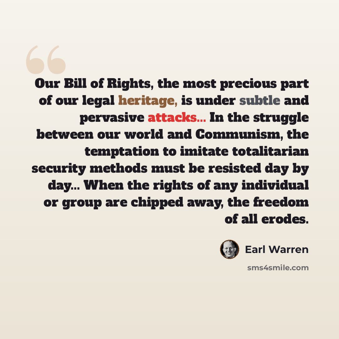 “Our Bill of Rights, the most precious part of our legal heritage, is under subtle and pervasive attacks... In the struggle between our world and Communism, the temptation to imitate totalitarian security methods must be resisted day by day... When the rights of any individual or group are chipped…” quote by Earl Warren