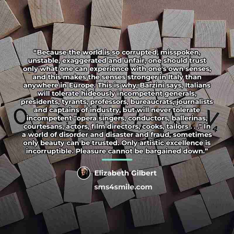 “Because the world is so corrupted, misspoken, unstable, exaggerated and unfair, one should trust only what one can experience with one's own senses, and this makes the senses stronger in Italy than anywhere in Europe. This is why, Barzini says, Italians will tolerate hideously incompetent…” quote by Elizabeth Gilbert