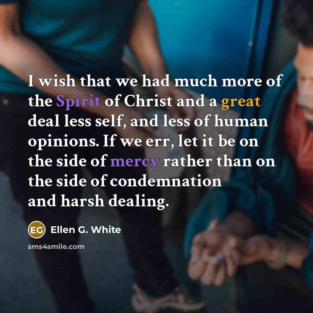 “I wish that we had much more of the Spirit of Christ and a great deal less self, and less of human opinions. If we err, let it be on the side of mercy rather than on the side of condemnation and harsh dealing.” quote by Ellen G. White