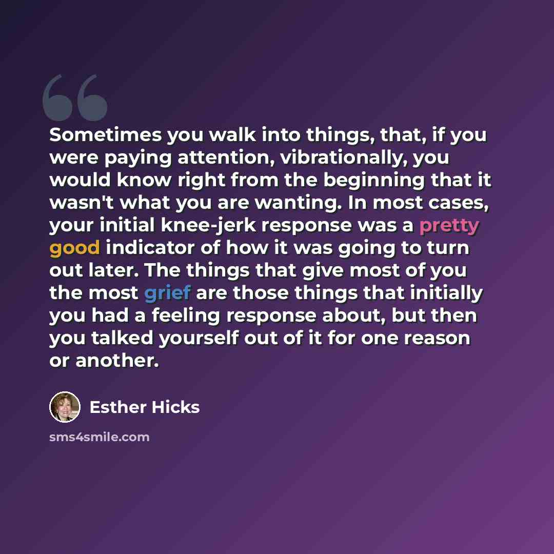“Sometimes you walk into things, that, if you were paying attention, vibrationally, you would know right from the beginning that it wasn't what you are wanting. In most cases, your initial knee-jerk response was a pretty good indicator of how it was going to turn out later. The things that give…” quote by Esther Hicks
