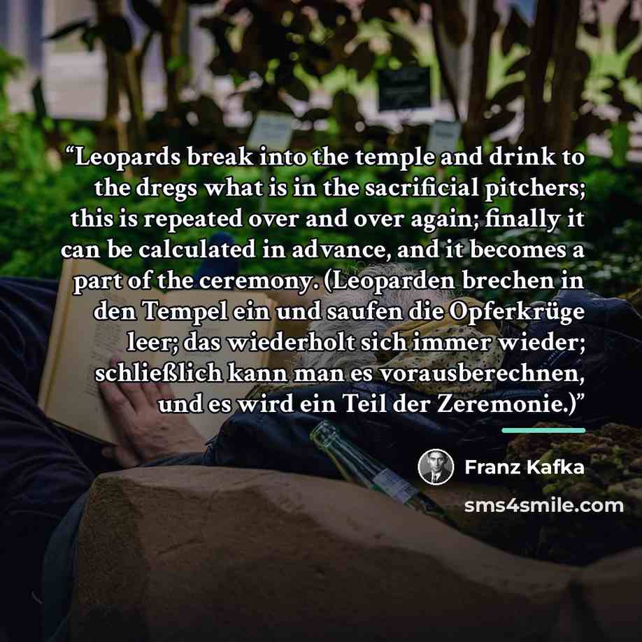 “Leopards break into the temple and drink to the dregs what is in the sacrificial pitchers; this is repeated over and over again; finally it can be calculated in advance, and it becomes a part of the ceremony. (Leoparden brechen in den Tempel ein und saufen die Opferkrüge leer; das wiederholt sich…” quote by Franz Kafka