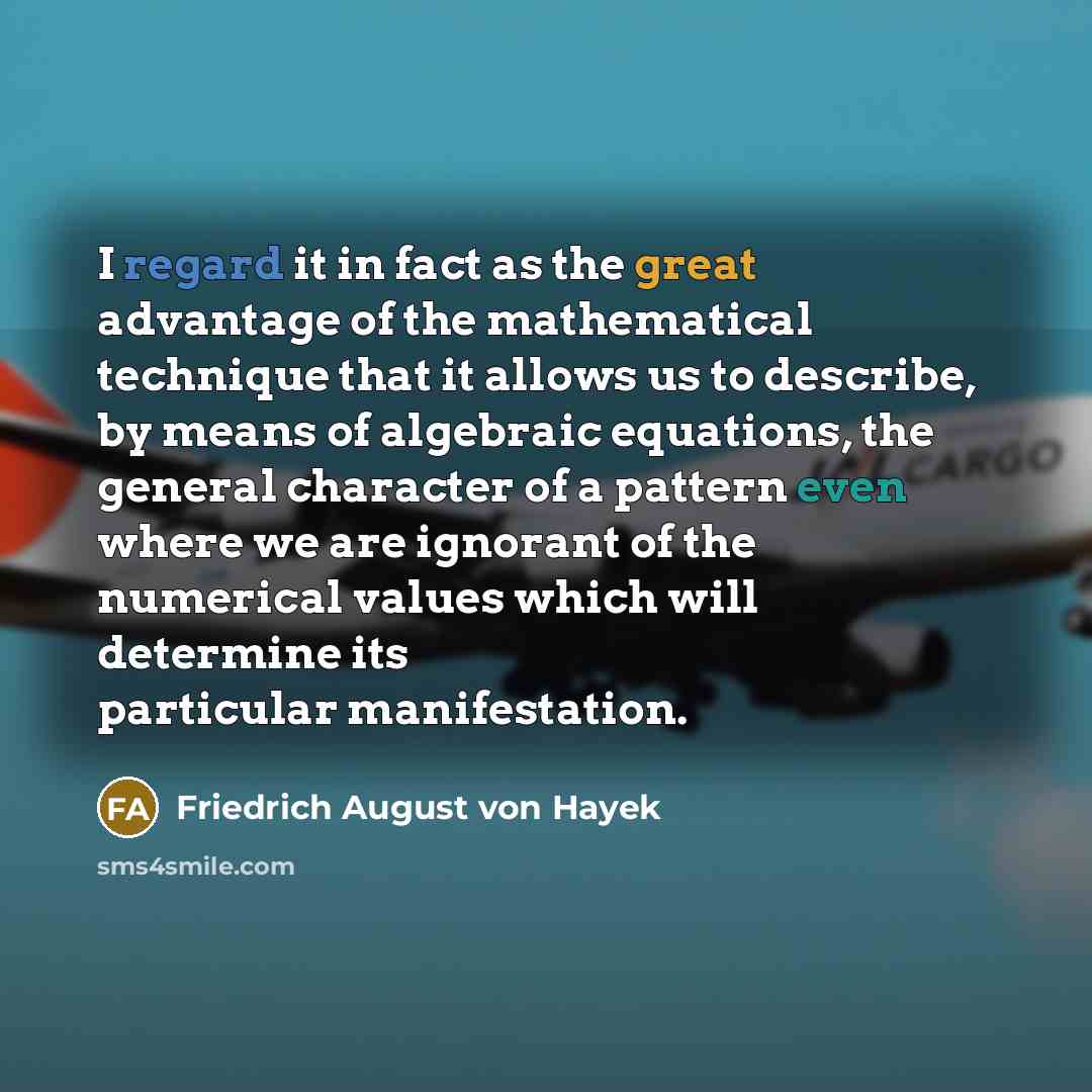 “I regard it in fact as the great advantage of the mathematical technique that it allows us to describe, by means of algebraic equations, the general character of a pattern even where we are ignorant of the numerical values which will determine its particular manifestation.” quote by Friedrich August von Hayek
