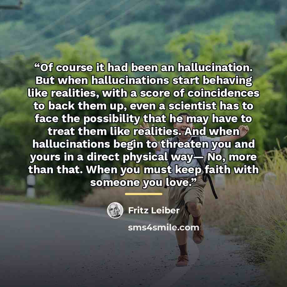 “Of course it had been an hallucination. But when hallucinations start behaving like realities, with a score of coincidences to back them up, even a scientist has to face the possibility that he may have to treat them like realities. And when hallucinations begin to threaten you and yours in a…” quote by Fritz Leiber