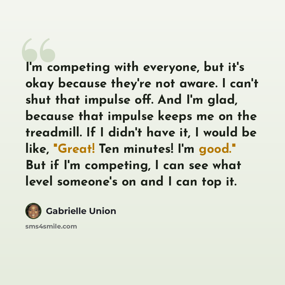 “I'm competing with everyone, but it's okay because they're not aware. I can't shut that impulse off. And I'm glad, because that impulse keeps me on the treadmill. If I didn't have it, I would be like, "Great! Ten minutes! I'm good." But if I'm competing, I can see what level someone's on and I can…” quote by Gabrielle Union