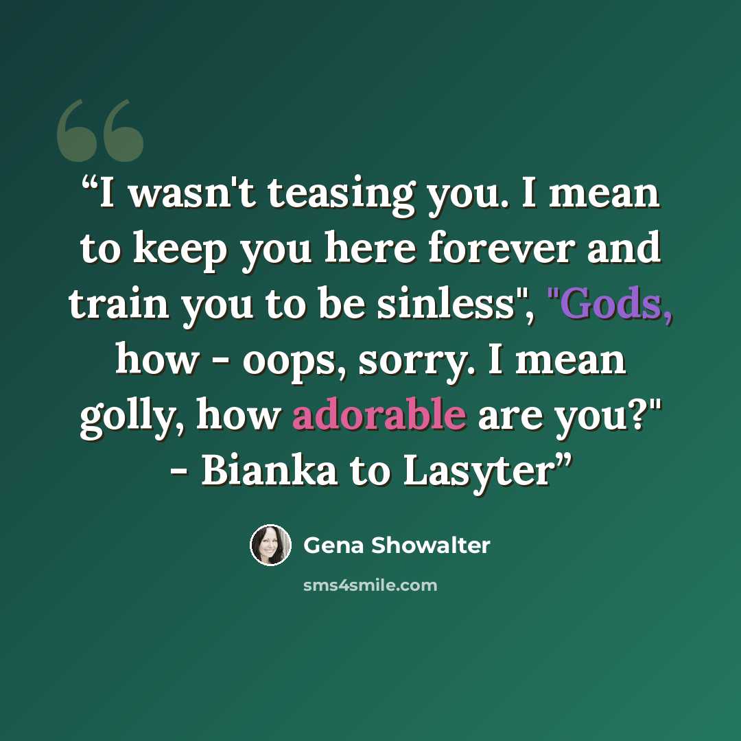 “I wasn't teasing you. I mean to keep you here forever and train you to be sinless", "Gods, how - oops, sorry. I mean golly, how adorable are you?" - Bianka to Lasyter” quote by Gena Showalter